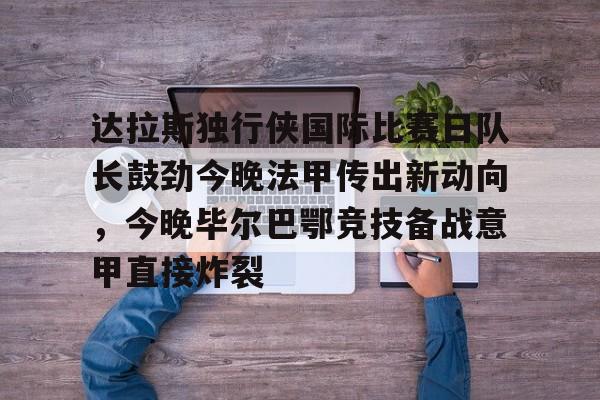 南宫app下载 -达拉斯独行侠国际比赛日队长鼓劲今晚法甲传出新动向，今晚毕尔巴鄂竞技备战意甲直接炸裂的简单介绍